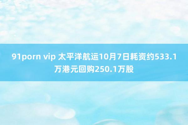 91porn vip 太平洋航运10月7日耗资约533.1万港元回购250.1万股