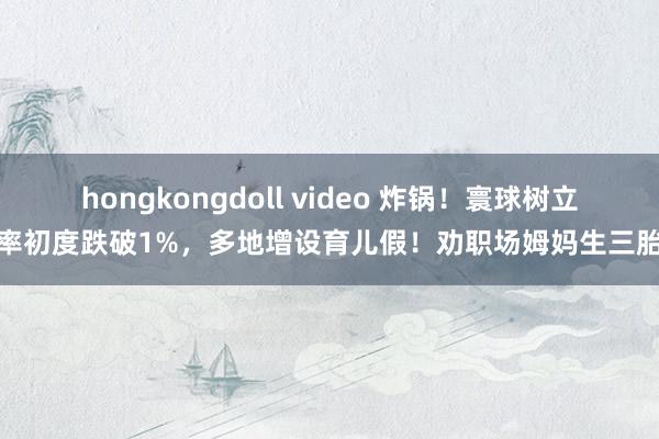 hongkongdoll video 炸锅！寰球树立率初度跌破1%，多地增设育儿假！劝职场姆妈生三胎