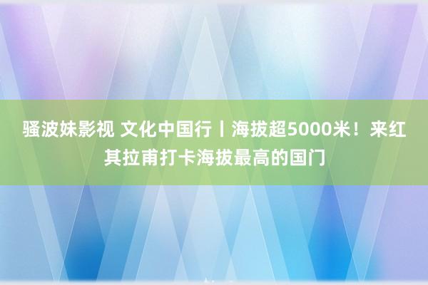 骚波妹影视 文化中国行丨海拔超5000米！来红其拉甫打卡海拔最高的国门