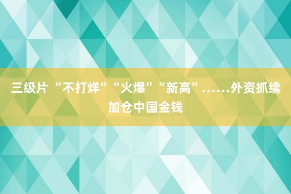 三级片 “不打烊”“火爆”“新高”……外资抓续加仓中国金钱