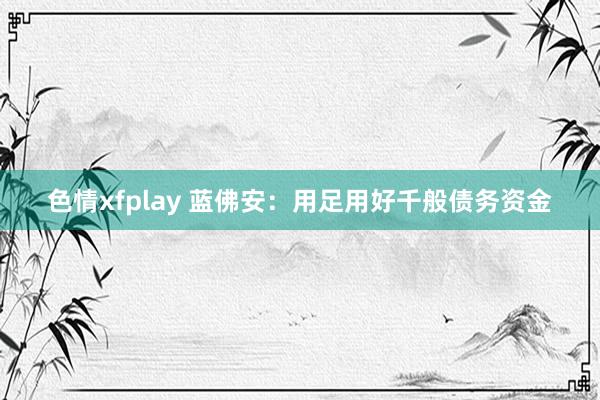 色情xfplay 蓝佛安：用足用好千般债务资金