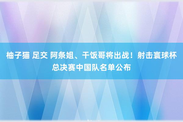 柚子猫 足交 阿条姐、干饭哥将出战！射击寰球杯总决赛中国队名单公布