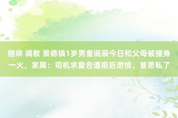 捆绑 调教 景德镇1岁男童诞辰今日和父母被撞身一火，家属：司机求复合遭拒后泄愤，曾思私了