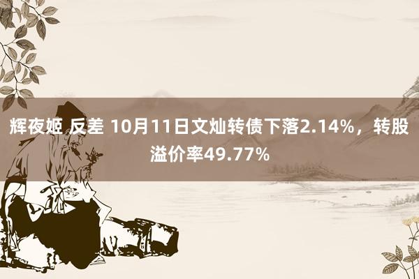 辉夜姬 反差 10月11日文灿转债下落2.14%，转股溢价率49.77%