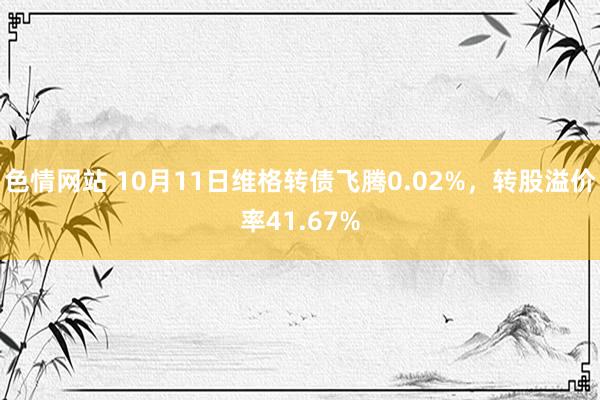 色情网站 10月11日维格转债飞腾0.02%，转股溢价率41.67%