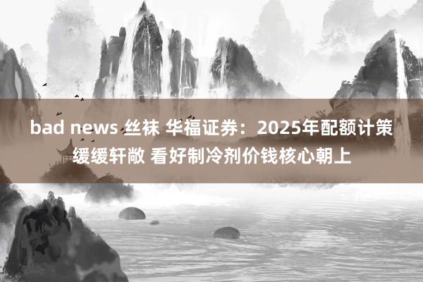 bad news 丝袜 华福证券：2025年配额计策缓缓轩敞 看好制冷剂价钱核心朝上