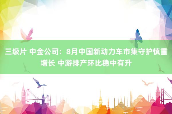 三级片 中金公司：8月中国新动力车市集守护慎重增长 中游排产环比稳中有升