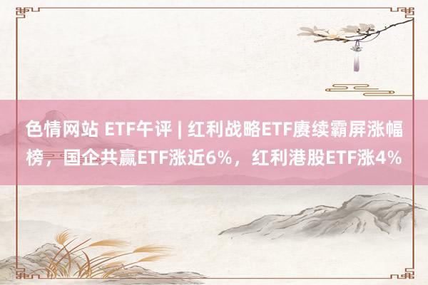 色情网站 ETF午评 | 红利战略ETF赓续霸屏涨幅榜，国企共赢ETF涨近6%，红利港股ETF涨4%