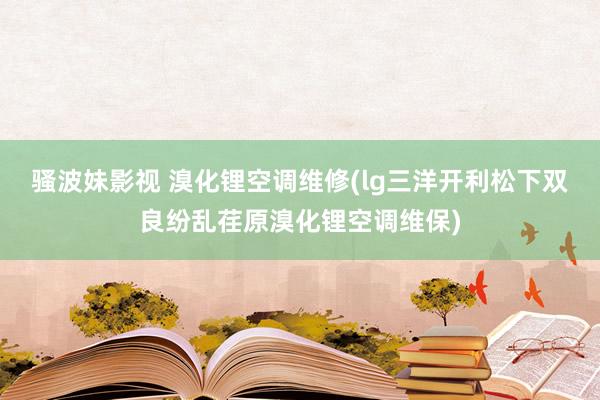 骚波妹影视 溴化锂空调维修(lg三洋开利松下双良纷乱荏原溴化锂空调维保)