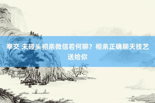 拳交 未碰头相亲微信若何聊？相亲正确聊天技艺送给你