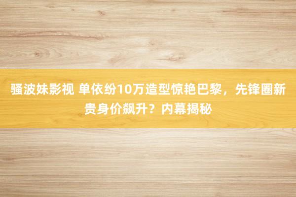 骚波妹影视 单依纷10万造型惊艳巴黎，先锋圈新贵身价飙升？内幕揭秘