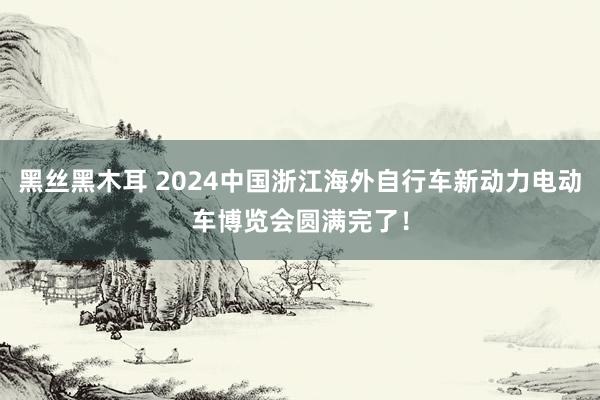 黑丝黑木耳 2024中国浙江海外自行车新动力电动车博览会圆满完了！