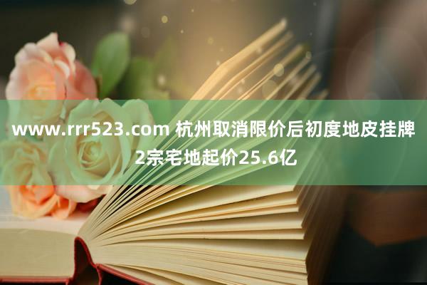 www.rrr523.com 杭州取消限价后初度地皮挂牌 2宗宅地起价25.6亿