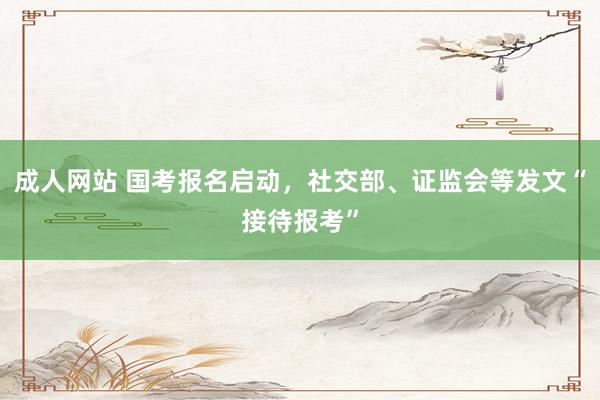 成人网站 国考报名启动，社交部、证监会等发文“接待报考”