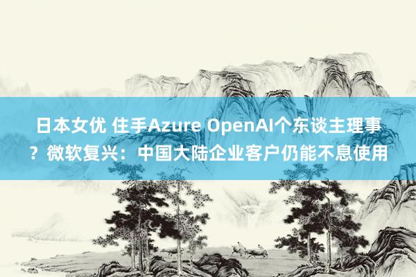 日本女优 住手Azure OpenAI个东谈主理事？微软复兴：中国大陆企业客户仍能不息使用