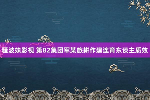 骚波妹影视 第82集团军某旅耕作建连育东谈主质效