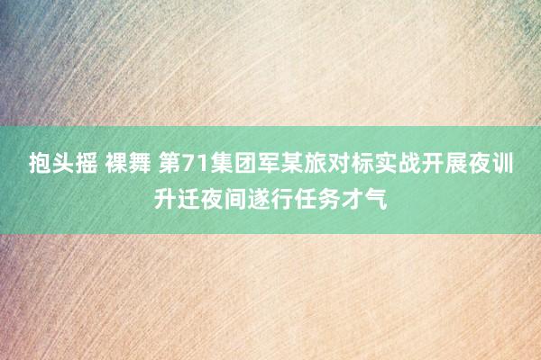 抱头摇 裸舞 第71集团军某旅对标实战开展夜训升迁夜间遂行任务才气