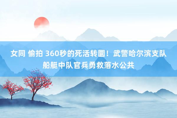 女同 偷拍 360秒的死活转圜！武警哈尔滨支队船艇中队官兵勇救落水公共