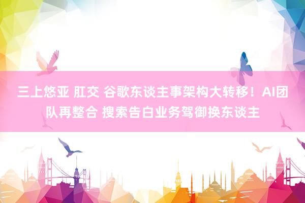 三上悠亚 肛交 谷歌东谈主事架构大转移！AI团队再整合 搜索告白业务驾御换东谈主