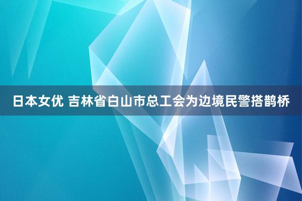 日本女优 吉林省白山市总工会为边境民警搭鹊桥