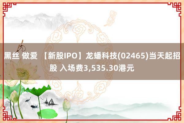 黑丝 做爱 【新股IPO】龙蟠科技(02465)当天起招股 入场费3，535.30港元