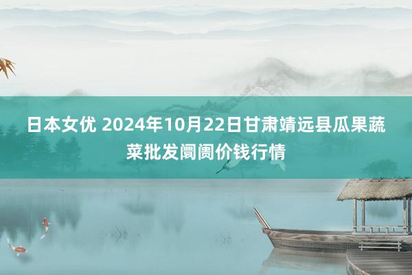 日本女优 2024年10月22日甘肃靖远县瓜果蔬菜批发阛阓价钱行情