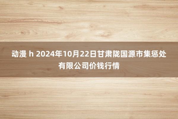 动漫 h 2024年10月22日甘肃陇国源市集惩处有限公司价钱行情