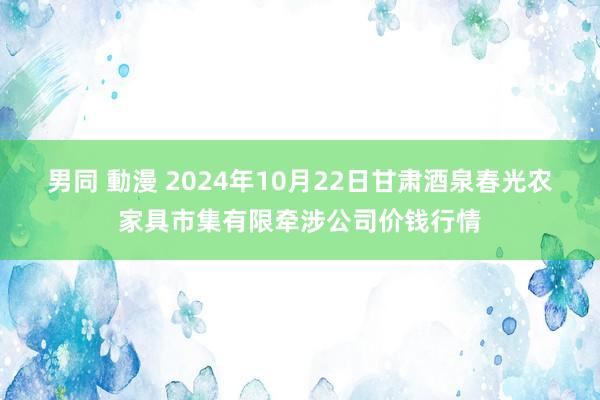 男同 動漫 2024年10月22日甘肃酒泉春光农家具市集有限牵涉公司价钱行情