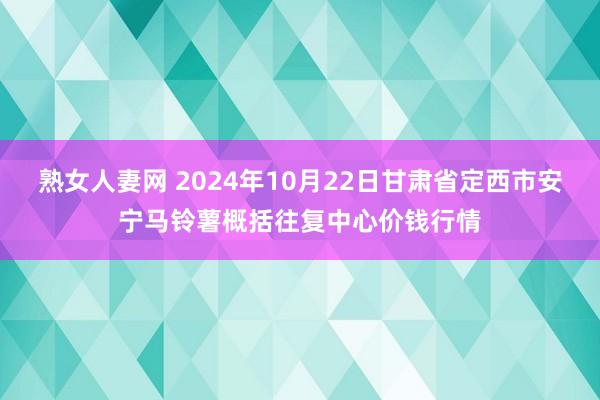 熟女人妻网 2024年10月22日甘肃省定西市安宁马铃薯概括往复中心价钱行情