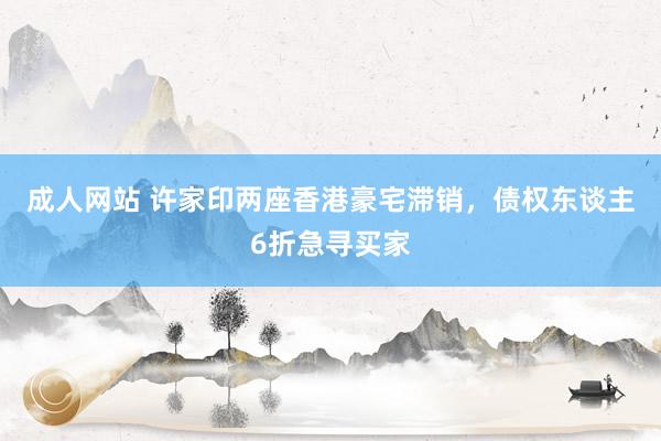 成人网站 许家印两座香港豪宅滞销，债权东谈主6折急寻买家