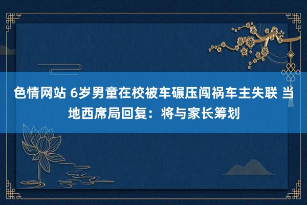 色情网站 6岁男童在校被车碾压闯祸车主失联 当地西席局回复：将与家长筹划