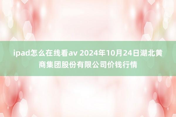 ipad怎么在线看av 2024年10月24日湖北黄商集团股份有限公司价钱行情