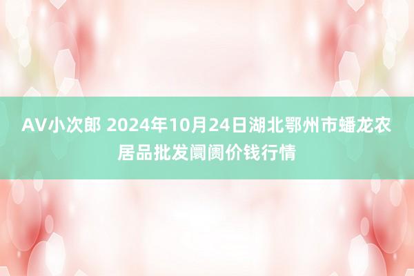 AV小次郎 2024年10月24日湖北鄂州市蟠龙农居品批发阛阓价钱行情