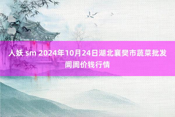 人妖 sm 2024年10月24日湖北襄樊市蔬菜批发阛阓价钱行情