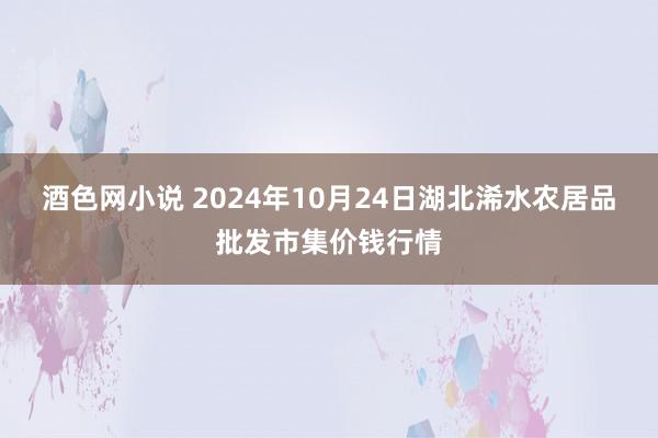 酒色网小说 2024年10月24日湖北浠水农居品批发市集价钱行情