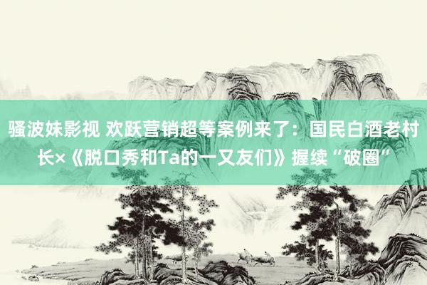 骚波妹影视 欢跃营销超等案例来了：国民白酒老村长×《脱口秀和Ta的一又友们》握续“破圈”