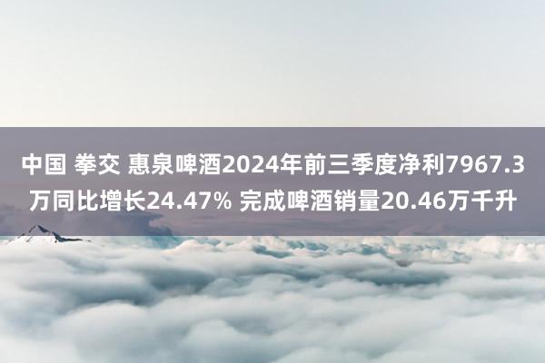 中国 拳交 惠泉啤酒2024年前三季度净利7967.3万同比增长24.47% 完成啤酒销量20.46万千升