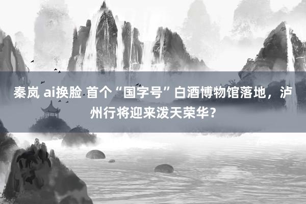 秦岚 ai换脸 首个“国字号”白酒博物馆落地，泸州行将迎来泼天荣华？