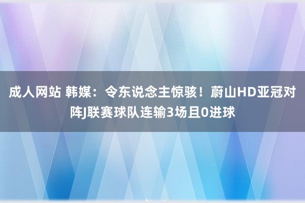 成人网站 韩媒：令东说念主惊骇！蔚山HD亚冠对阵J联赛球队连输3场且0进球