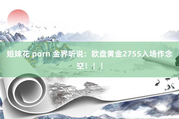 姐妹花 porn 金界听说：欧盘黄金2755入场作念空！！！