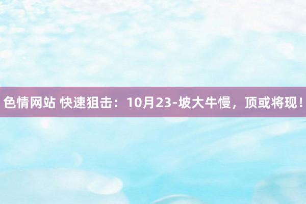 色情网站 快速狙击：10月23-坡大牛慢，顶或将现！