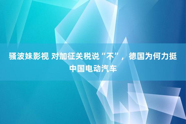 骚波妹影视 对加征关税说“不”，德国为何力挺中国电动汽车