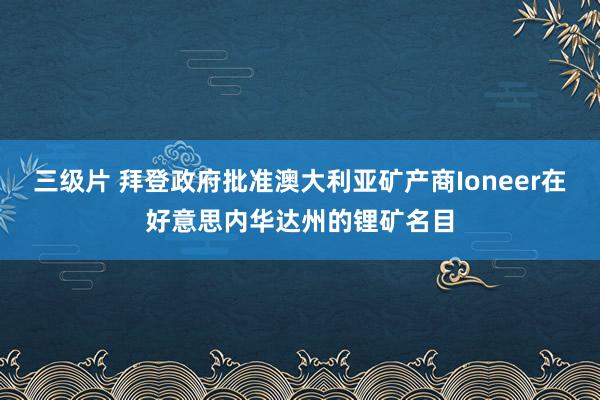 三级片 拜登政府批准澳大利亚矿产商Ioneer在好意思内华达州的锂矿名目