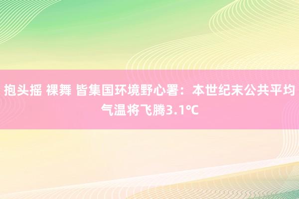 抱头摇 裸舞 皆集国环境野心署：本世纪末公共平均气温将飞腾3.1℃