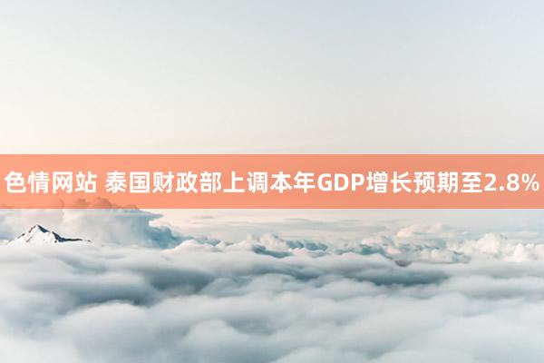 色情网站 泰国财政部上调本年GDP增长预期至2.8%