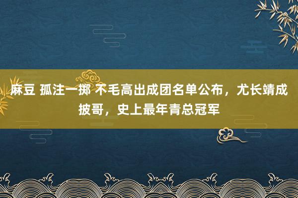 麻豆 孤注一掷 不毛高出成团名单公布，尤长靖成披哥，史上最年青总冠军