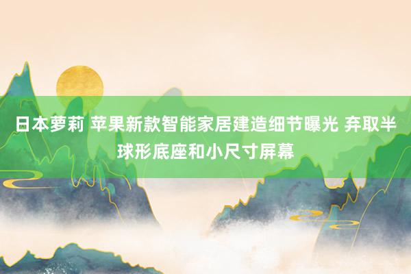 日本萝莉 苹果新款智能家居建造细节曝光 弃取半球形底座和小尺寸屏幕