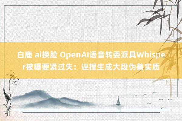 白鹿 ai换脸 OpenAI语音转委派具Whisper被曝要紧过失：诬捏生成大段伪善实质