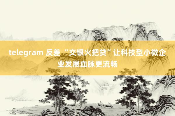 telegram 反差 “交银火把贷”让科技型小微企业发展血脉更流畅