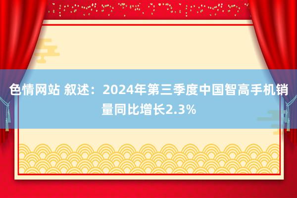 色情网站 叙述：2024年第三季度中国智高手机销量同比增长2.3%